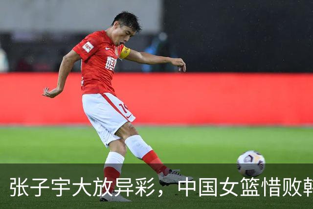 张子宇大放异彩，中国女篮惜败韩国，前景依然光明！